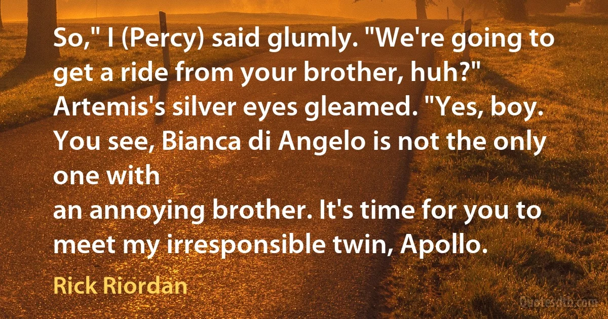 So," I (Percy) said glumly. "We're going to get a ride from your brother, huh?"
Artemis's silver eyes gleamed. "Yes, boy. You see, Bianca di Angelo is not the only one with
an annoying brother. It's time for you to meet my irresponsible twin, Apollo. (Rick Riordan)