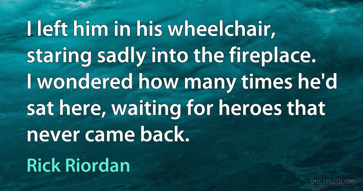 I left him in his wheelchair, staring sadly into the fireplace. I wondered how many times he'd sat here, waiting for heroes that never came back. (Rick Riordan)