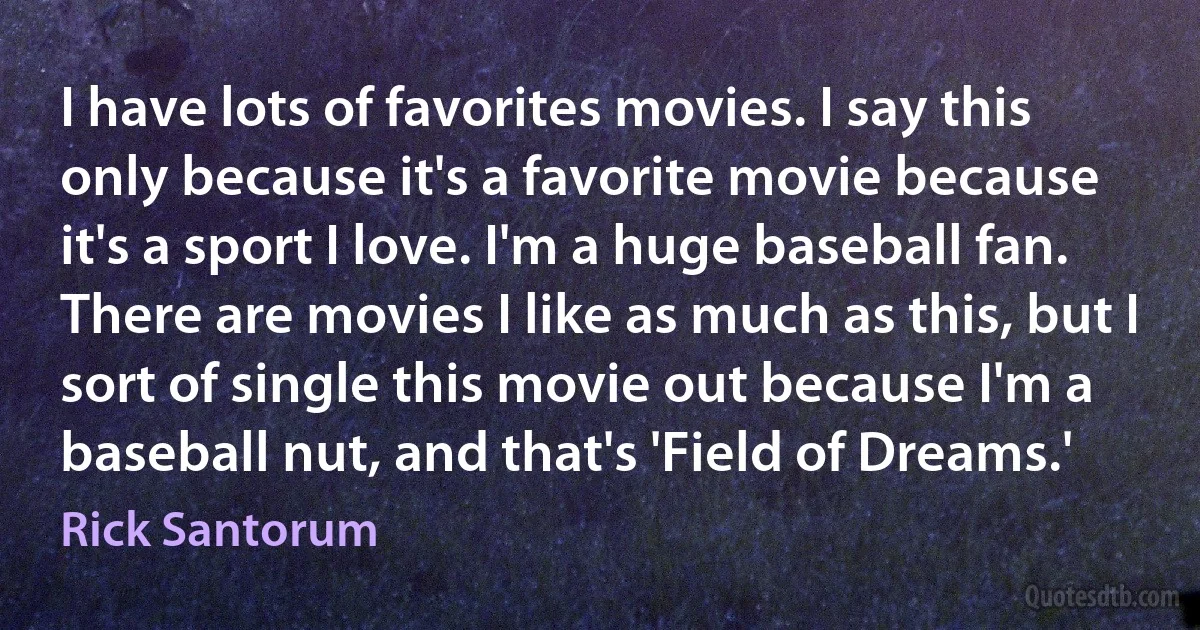 I have lots of favorites movies. I say this only because it's a favorite movie because it's a sport I love. I'm a huge baseball fan. There are movies I like as much as this, but I sort of single this movie out because I'm a baseball nut, and that's 'Field of Dreams.' (Rick Santorum)