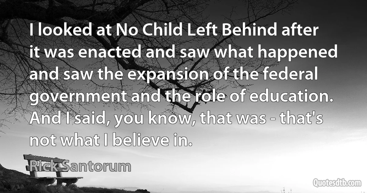 I looked at No Child Left Behind after it was enacted and saw what happened and saw the expansion of the federal government and the role of education. And I said, you know, that was - that's not what I believe in. (Rick Santorum)