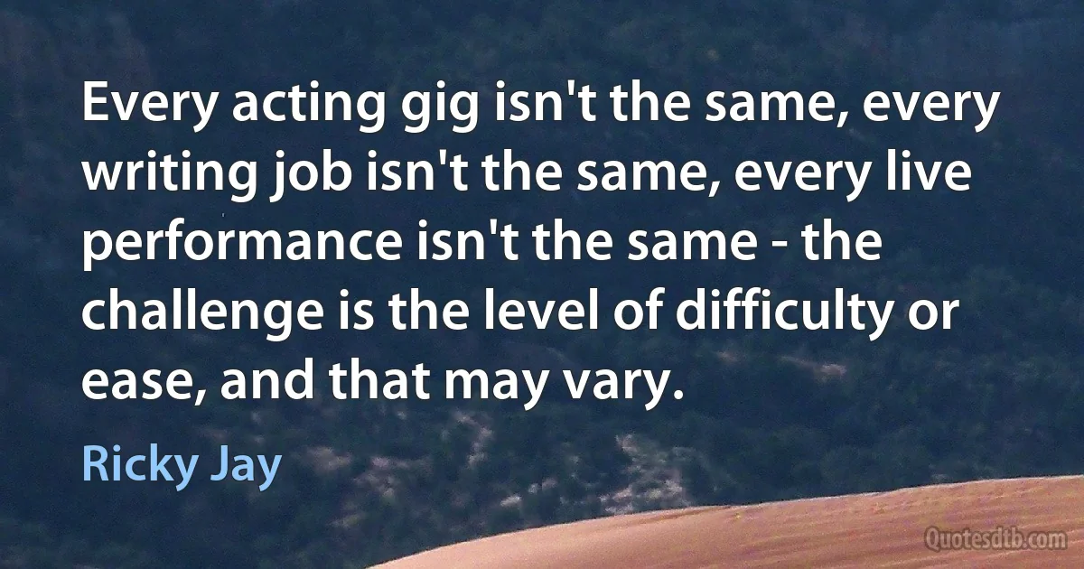 Every acting gig isn't the same, every writing job isn't the same, every live performance isn't the same - the challenge is the level of difficulty or ease, and that may vary. (Ricky Jay)