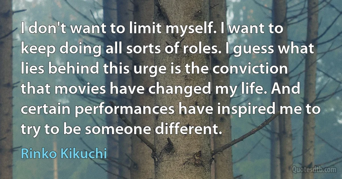 I don't want to limit myself. I want to keep doing all sorts of roles. I guess what lies behind this urge is the conviction that movies have changed my life. And certain performances have inspired me to try to be someone different. (Rinko Kikuchi)