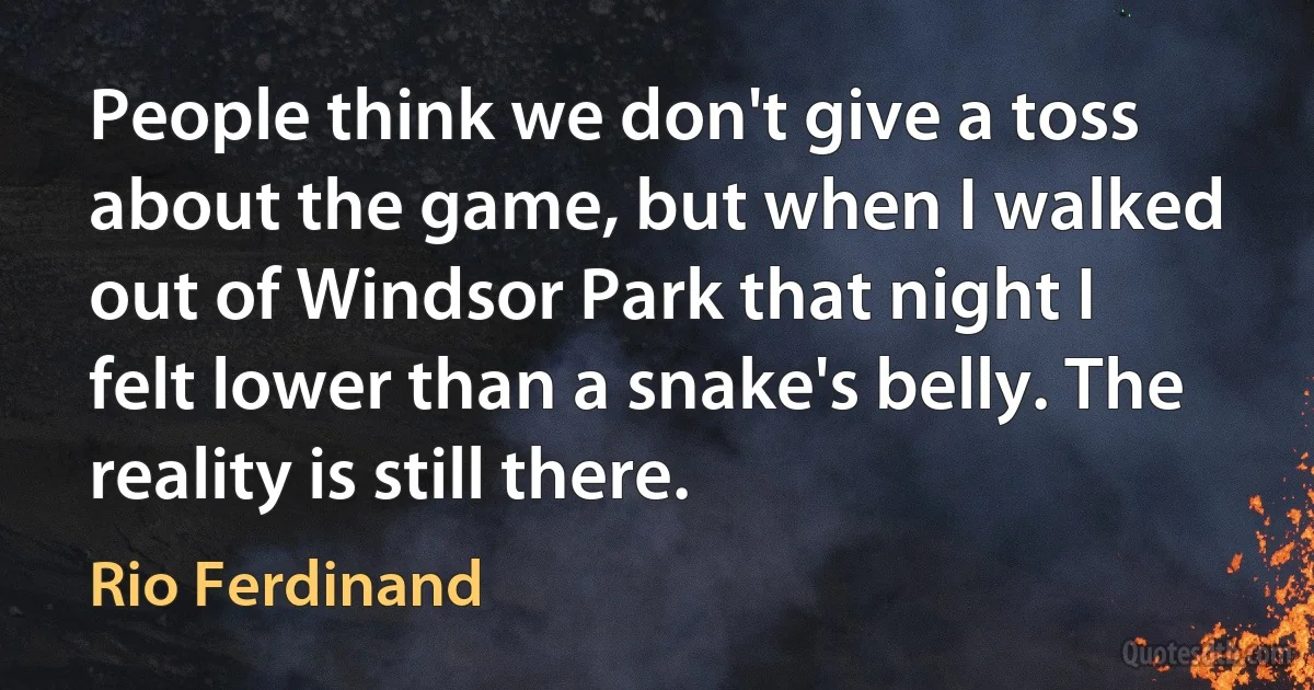 People think we don't give a toss about the game, but when I walked out of Windsor Park that night I felt lower than a snake's belly. The reality is still there. (Rio Ferdinand)