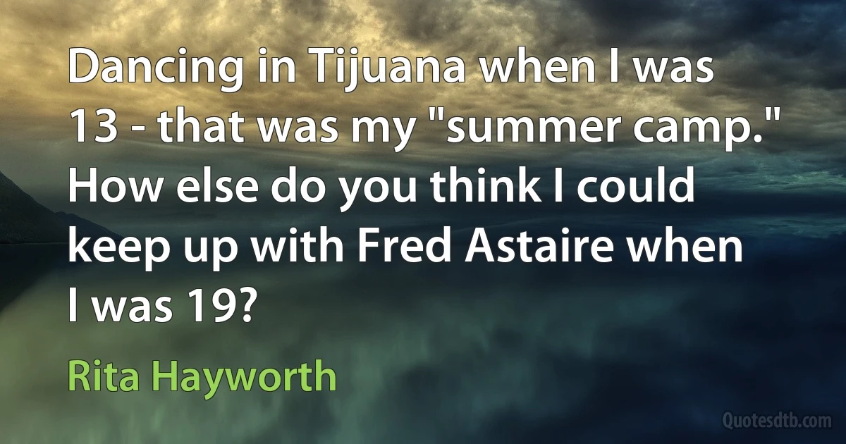 Dancing in Tijuana when I was 13 - that was my "summer camp." How else do you think I could keep up with Fred Astaire when I was 19? (Rita Hayworth)