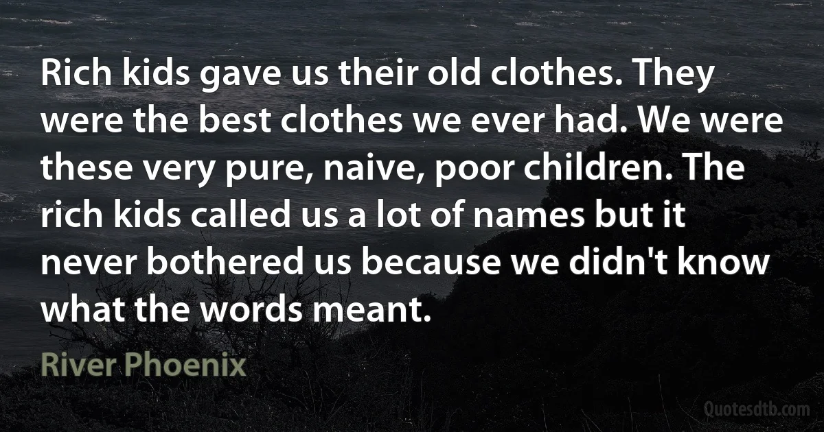 Rich kids gave us their old clothes. They were the best clothes we ever had. We were these very pure, naive, poor children. The rich kids called us a lot of names but it never bothered us because we didn't know what the words meant. (River Phoenix)