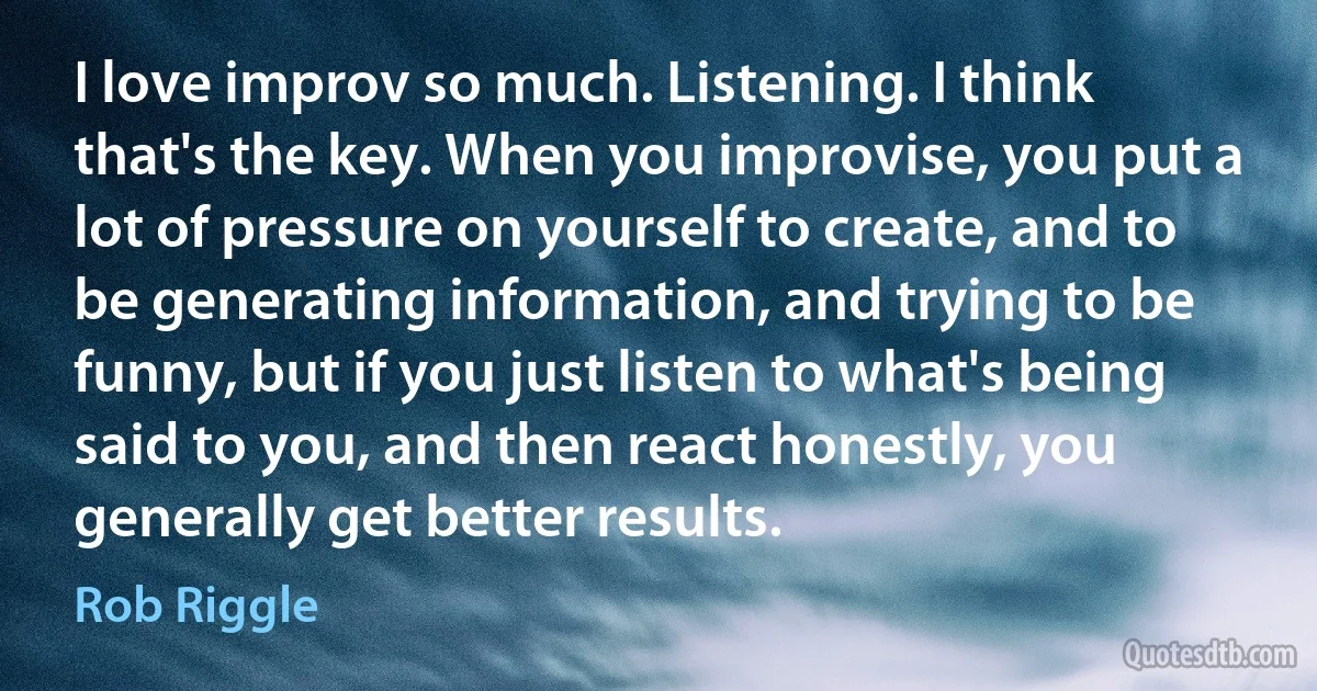 I love improv so much. Listening. I think that's the key. When you improvise, you put a lot of pressure on yourself to create, and to be generating information, and trying to be funny, but if you just listen to what's being said to you, and then react honestly, you generally get better results. (Rob Riggle)