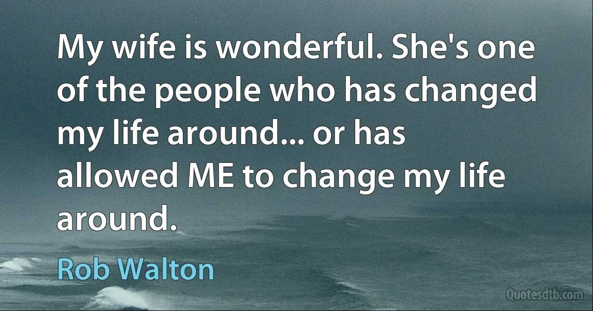 My wife is wonderful. She's one of the people who has changed my life around... or has allowed ME to change my life around. (Rob Walton)