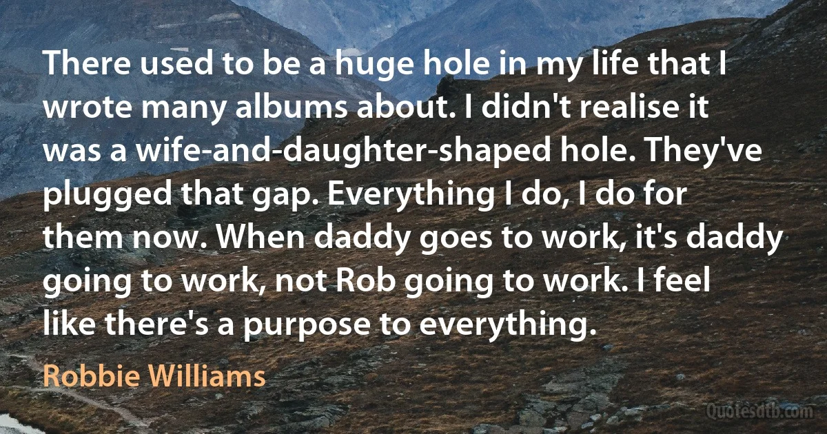 There used to be a huge hole in my life that I wrote many albums about. I didn't realise it was a wife-and-daughter-shaped hole. They've plugged that gap. Everything I do, I do for them now. When daddy goes to work, it's daddy going to work, not Rob going to work. I feel like there's a purpose to everything. (Robbie Williams)