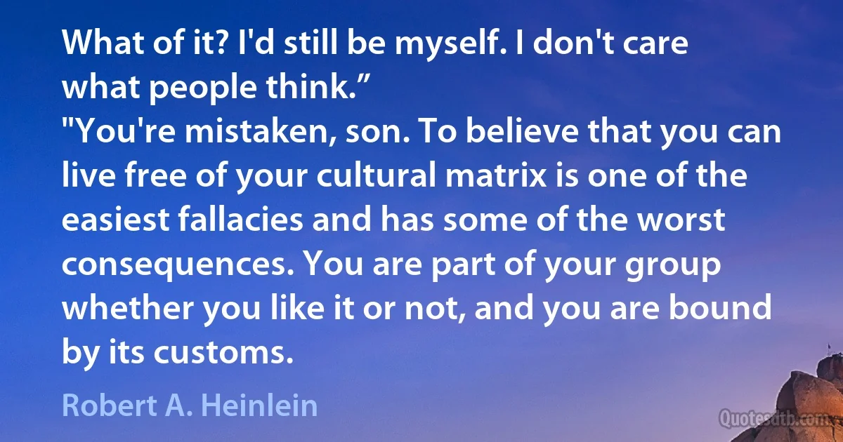 What of it? I'd still be myself. I don't care what people think.”
"You're mistaken, son. To believe that you can live free of your cultural matrix is one of the easiest fallacies and has some of the worst consequences. You are part of your group whether you like it or not, and you are bound by its customs. (Robert A. Heinlein)