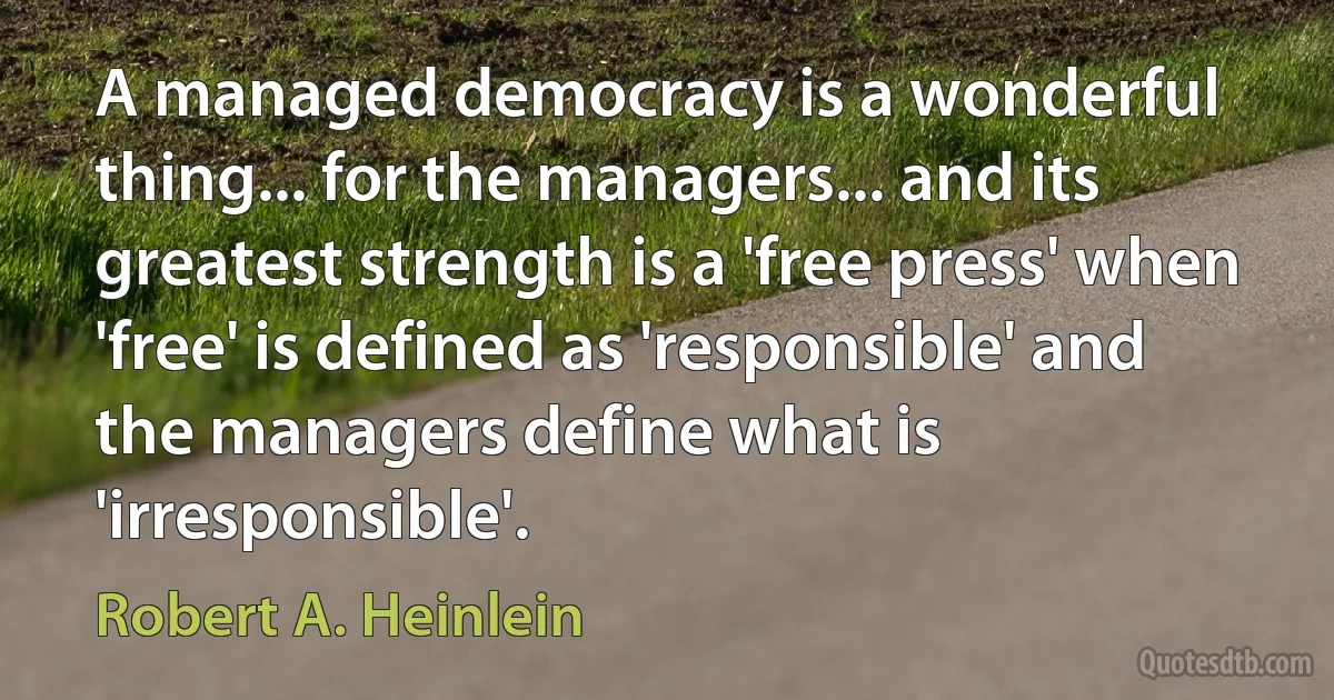 A managed democracy is a wonderful thing... for the managers... and its greatest strength is a 'free press' when 'free' is defined as 'responsible' and the managers define what is 'irresponsible'. (Robert A. Heinlein)