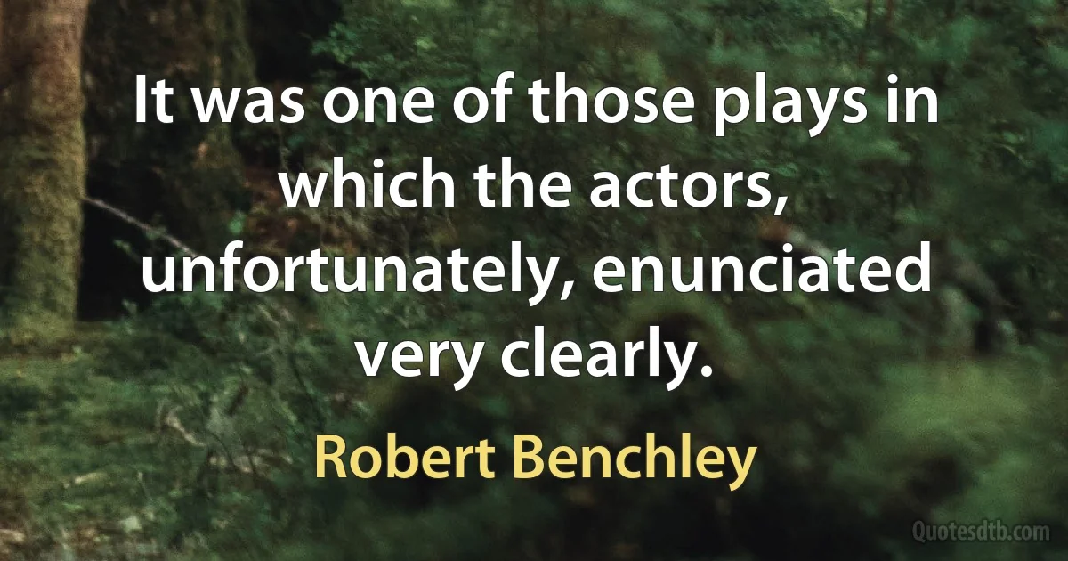 It was one of those plays in which the actors, unfortunately, enunciated very clearly. (Robert Benchley)