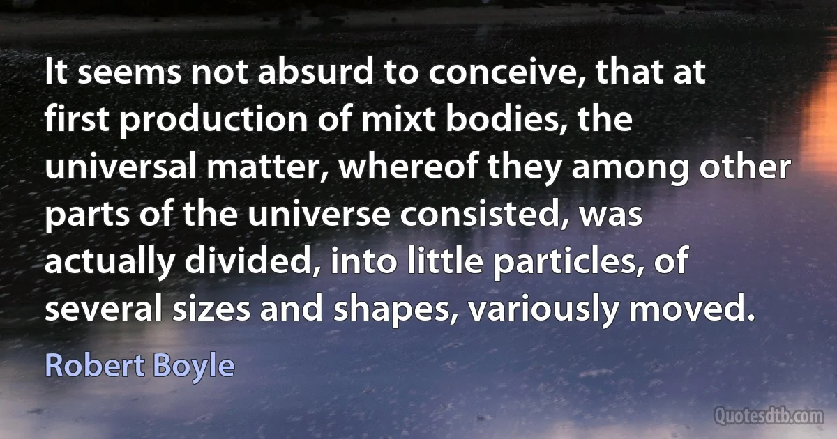 It seems not absurd to conceive, that at first production of mixt bodies, the universal matter, whereof they among other parts of the universe consisted, was actually divided, into little particles, of several sizes and shapes, variously moved. (Robert Boyle)