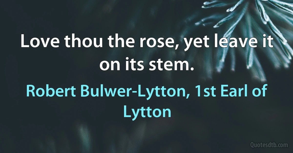 Love thou the rose, yet leave it on its stem. (Robert Bulwer-Lytton, 1st Earl of Lytton)