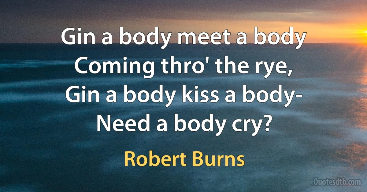 Gin a body meet a body
Coming thro' the rye,
Gin a body kiss a body-
Need a body cry? (Robert Burns)