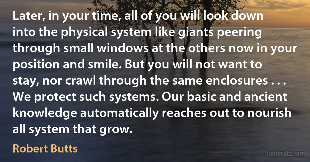 Later, in your time, all of you will look down into the physical system like giants peering through small windows at the others now in your position and smile. But you will not want to stay, nor crawl through the same enclosures . . . We protect such systems. Our basic and ancient knowledge automatically reaches out to nourish all system that grow. (Robert Butts)