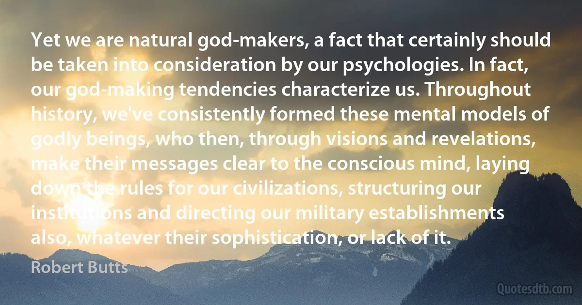 Yet we are natural god-makers, a fact that certainly should be taken into consideration by our psychologies. In fact, our god-making tendencies characterize us. Throughout history, we've consistently formed these mental models of godly beings, who then, through visions and revelations, make their messages clear to the conscious mind, laying down the rules for our civilizations, structuring our institutions and directing our military establishments also, whatever their sophistication, or lack of it. (Robert Butts)