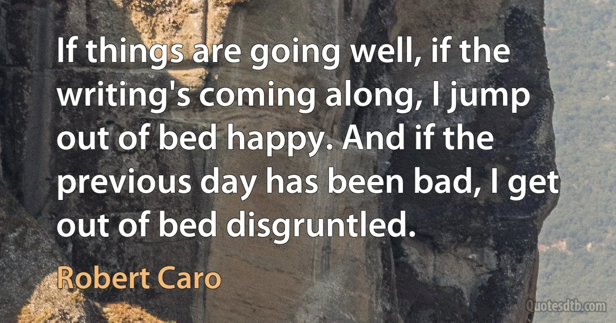 If things are going well, if the writing's coming along, I jump out of bed happy. And if the previous day has been bad, I get out of bed disgruntled. (Robert Caro)