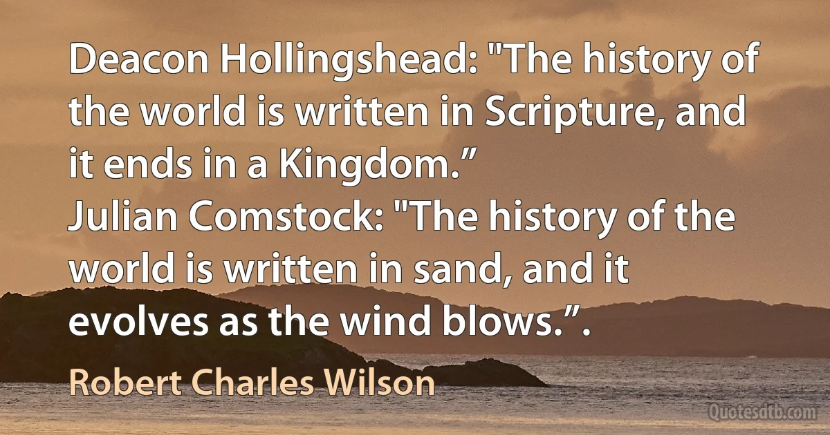 Deacon Hollingshead: "The history of the world is written in Scripture, and it ends in a Kingdom.”
Julian Comstock: "The history of the world is written in sand, and it evolves as the wind blows.”. (Robert Charles Wilson)