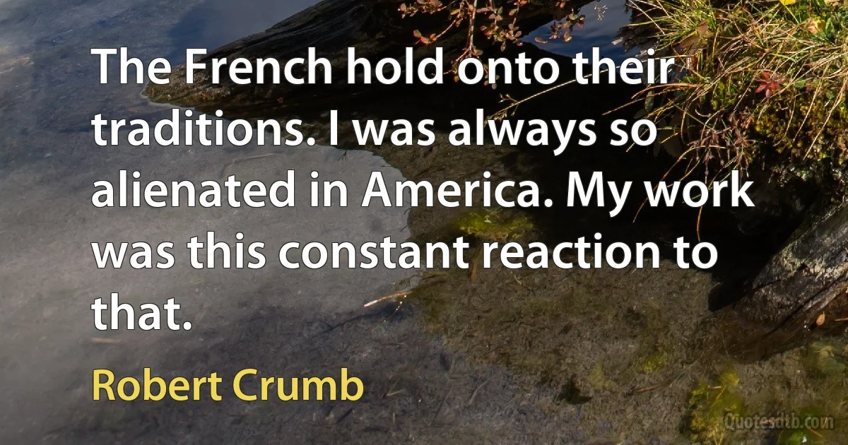 The French hold onto their traditions. I was always so alienated in America. My work was this constant reaction to that. (Robert Crumb)