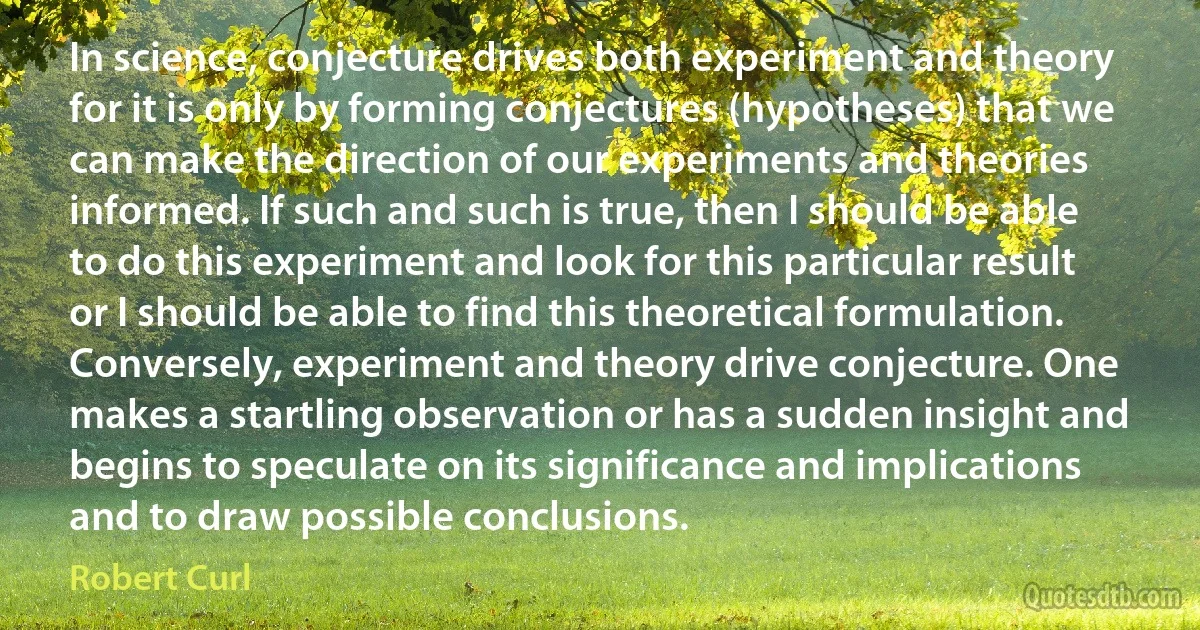 In science, conjecture drives both experiment and theory for it is only by forming conjectures (hypotheses) that we can make the direction of our experiments and theories informed. If such and such is true, then I should be able to do this experiment and look for this particular result or I should be able to find this theoretical formulation. Conversely, experiment and theory drive conjecture. One makes a startling observation or has a sudden insight and begins to speculate on its significance and implications and to draw possible conclusions. (Robert Curl)