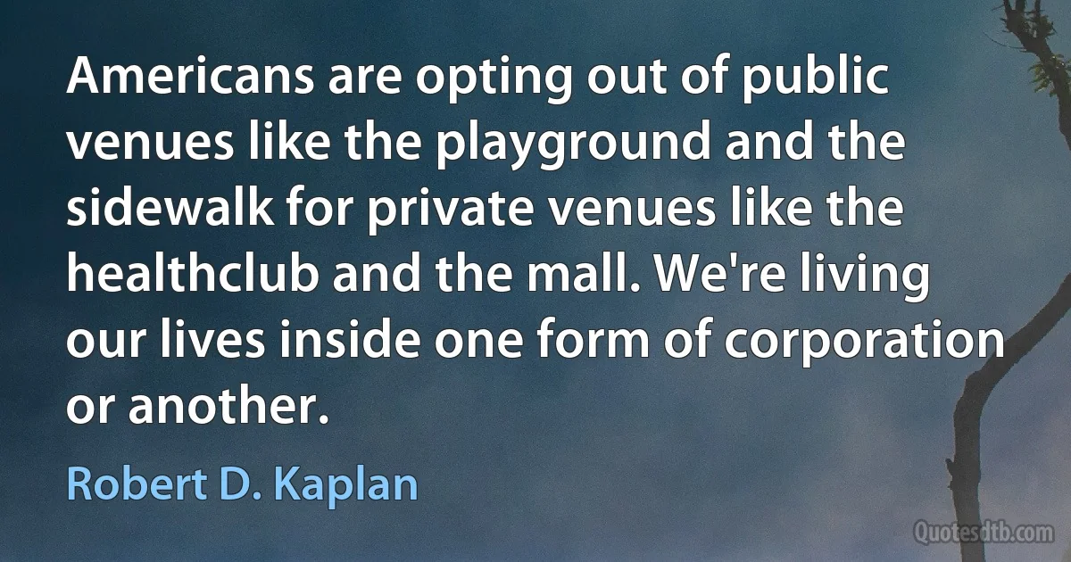 Americans are opting out of public venues like the playground and the sidewalk for private venues like the healthclub and the mall. We're living our lives inside one form of corporation or another. (Robert D. Kaplan)