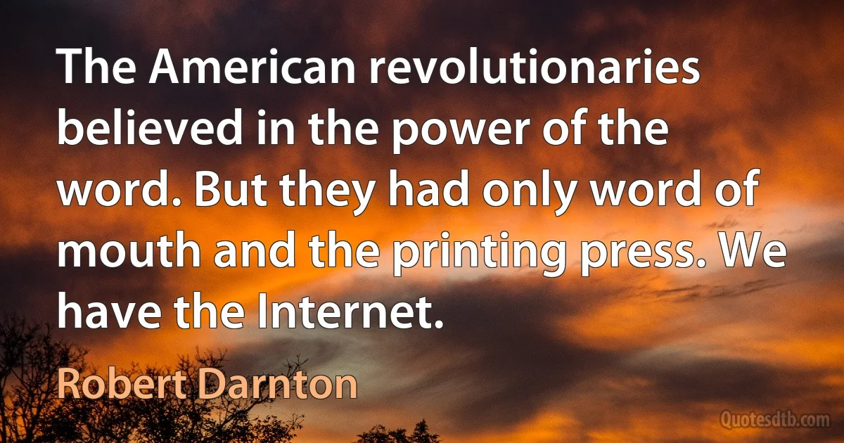 The American revolutionaries believed in the power of the word. But they had only word of mouth and the printing press. We have the Internet. (Robert Darnton)