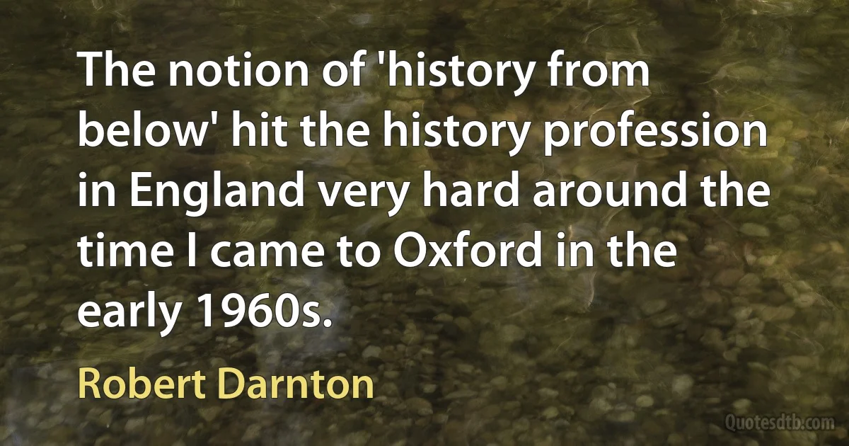 The notion of 'history from below' hit the history profession in England very hard around the time I came to Oxford in the early 1960s. (Robert Darnton)