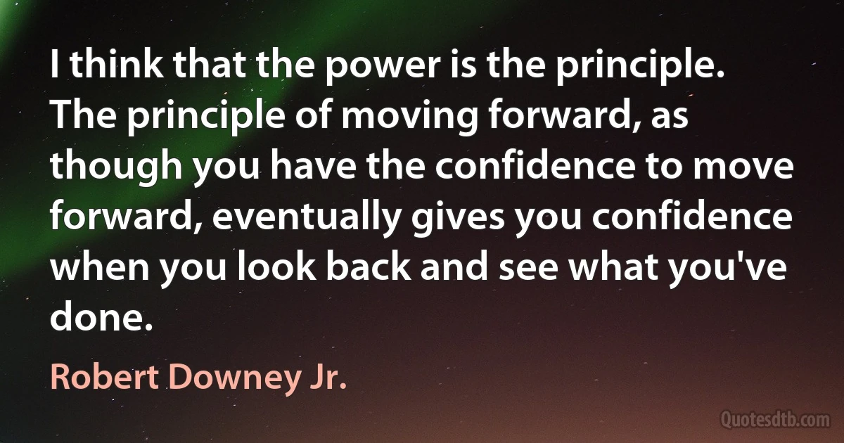 I think that the power is the principle. The principle of moving forward, as though you have the confidence to move forward, eventually gives you confidence when you look back and see what you've done. (Robert Downey Jr.)