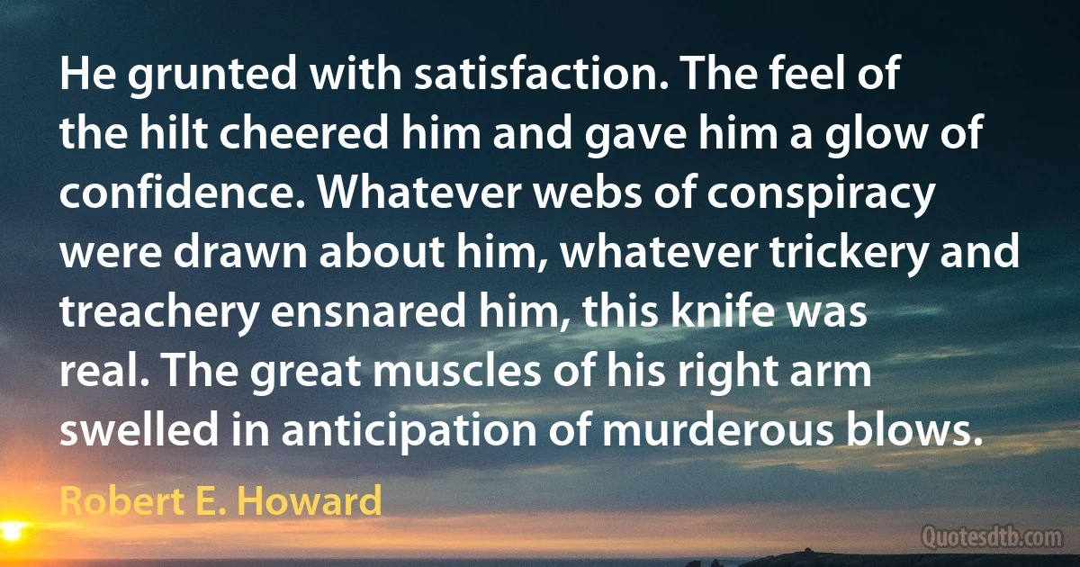 He grunted with satisfaction. The feel of the hilt cheered him and gave him a glow of confidence. Whatever webs of conspiracy were drawn about him, whatever trickery and treachery ensnared him, this knife was real. The great muscles of his right arm swelled in anticipation of murderous blows. (Robert E. Howard)