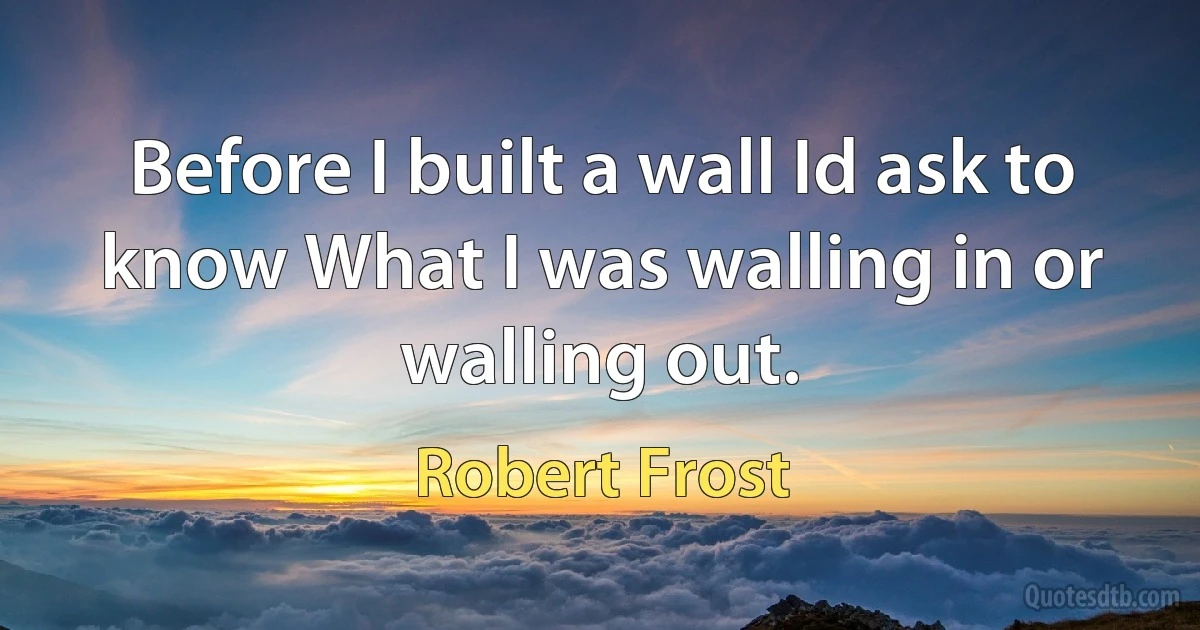 Before I built a wall Id ask to know What I was walling in or walling out. (Robert Frost)