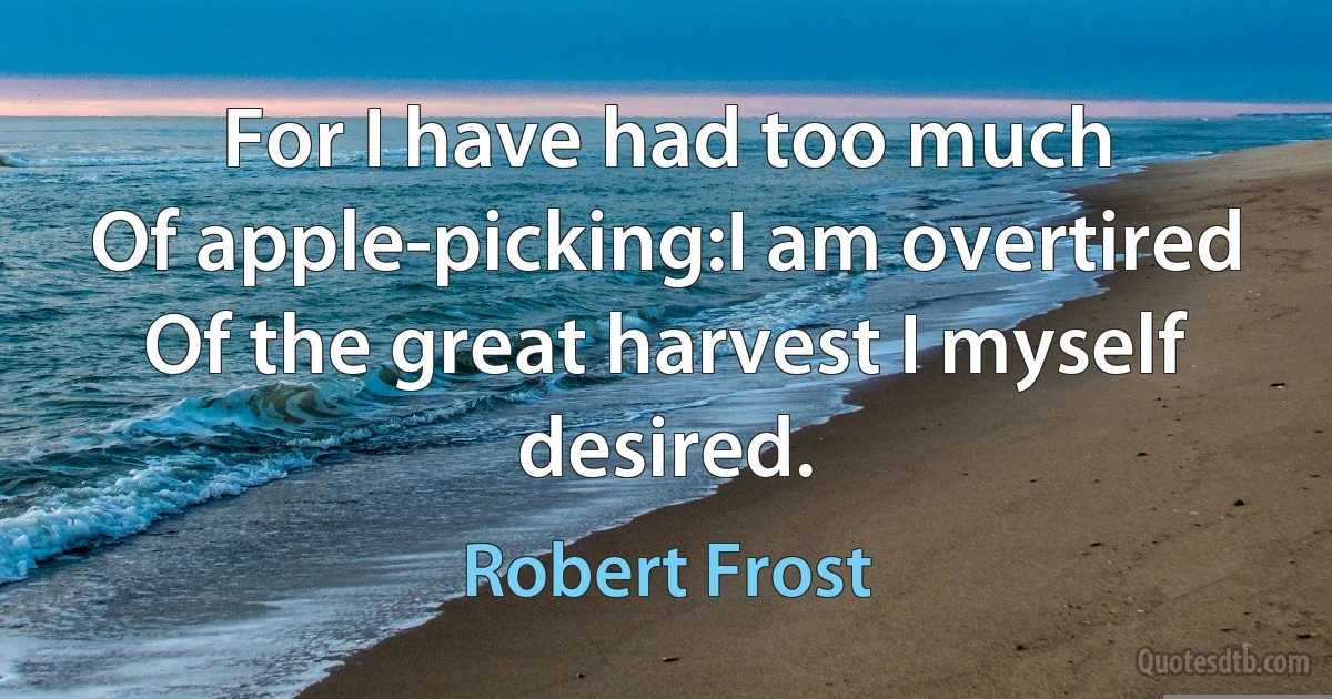 For I have had too much
Of apple-picking:I am overtired
Of the great harvest I myself desired. (Robert Frost)