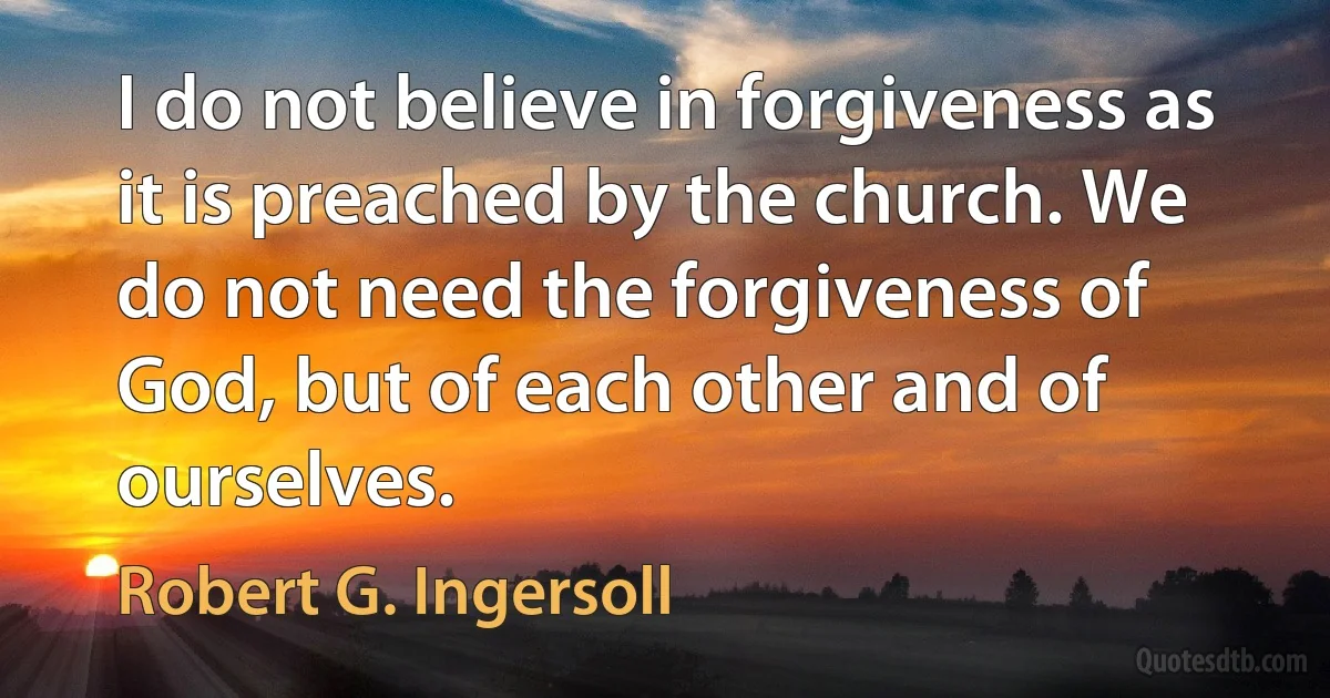 I do not believe in forgiveness as it is preached by the church. We do not need the forgiveness of God, but of each other and of ourselves. (Robert G. Ingersoll)