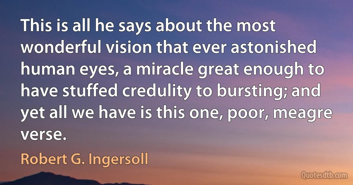 This is all he says about the most wonderful vision that ever astonished human eyes, a miracle great enough to have stuffed credulity to bursting; and yet all we have is this one, poor, meagre verse. (Robert G. Ingersoll)