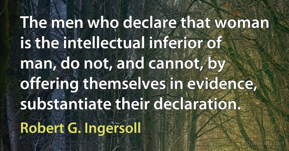 The men who declare that woman is the intellectual inferior of man, do not, and cannot, by offering themselves in evidence, substantiate their declaration. (Robert G. Ingersoll)