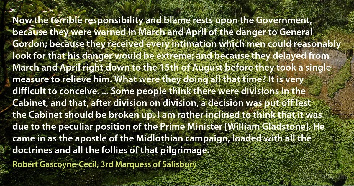 Now the terrible responsibility and blame rests upon the Government, because they were warned in March and April of the danger to General Gordon; because they received every intimation which men could reasonably look for that his danger would be extreme; and because they delayed from March and April right down to the 15th of August before they took a single measure to relieve him. What were they doing all that time? It is very difficult to conceive. ... Some people think there were divisions in the Cabinet, and that, after division on division, a decision was put off lest the Cabinet should be broken up. I am rather inclined to think that it was due to the peculiar position of the Prime Minister [William Gladstone]. He came in as the apostle of the Midlothian campaign, loaded with all the doctrines and all the follies of that pilgrimage. (Robert Gascoyne-Cecil, 3rd Marquess of Salisbury)