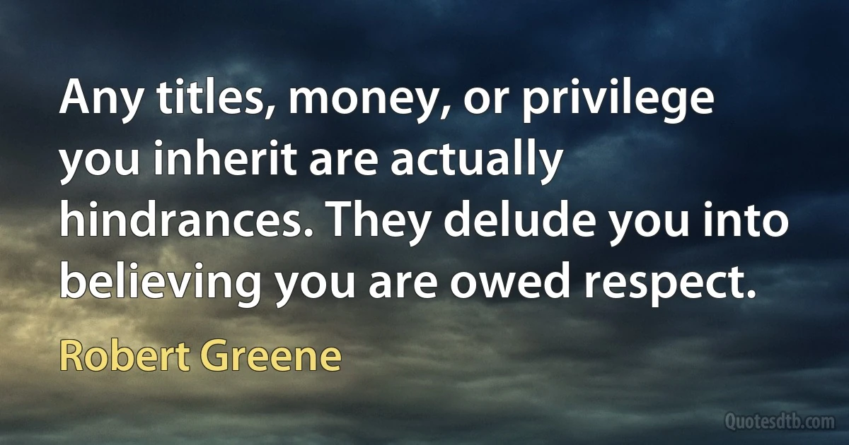 Any titles, money, or privilege you inherit are actually hindrances. They delude you into believing you are owed respect. (Robert Greene)