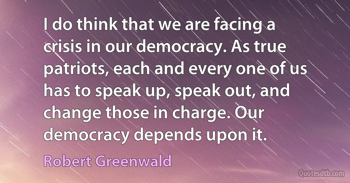 I do think that we are facing a crisis in our democracy. As true patriots, each and every one of us has to speak up, speak out, and change those in charge. Our democracy depends upon it. (Robert Greenwald)