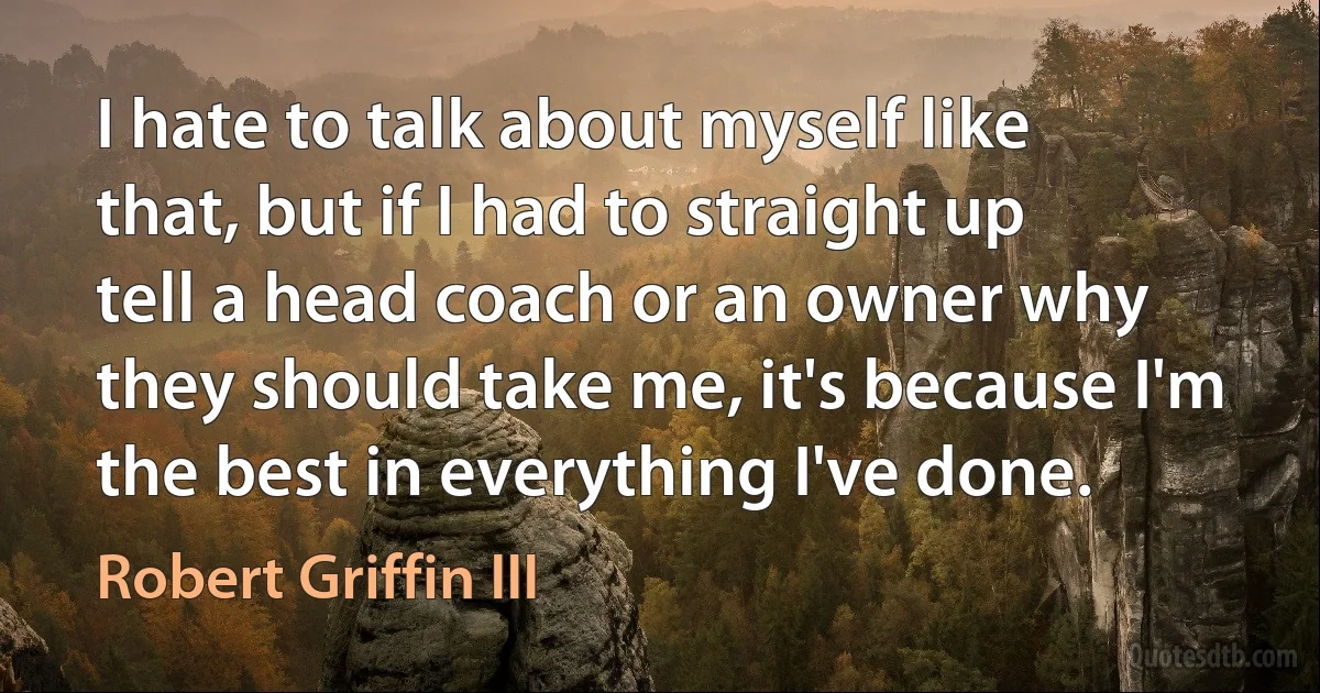 I hate to talk about myself like that, but if I had to straight up tell a head coach or an owner why they should take me, it's because I'm the best in everything I've done. (Robert Griffin III)