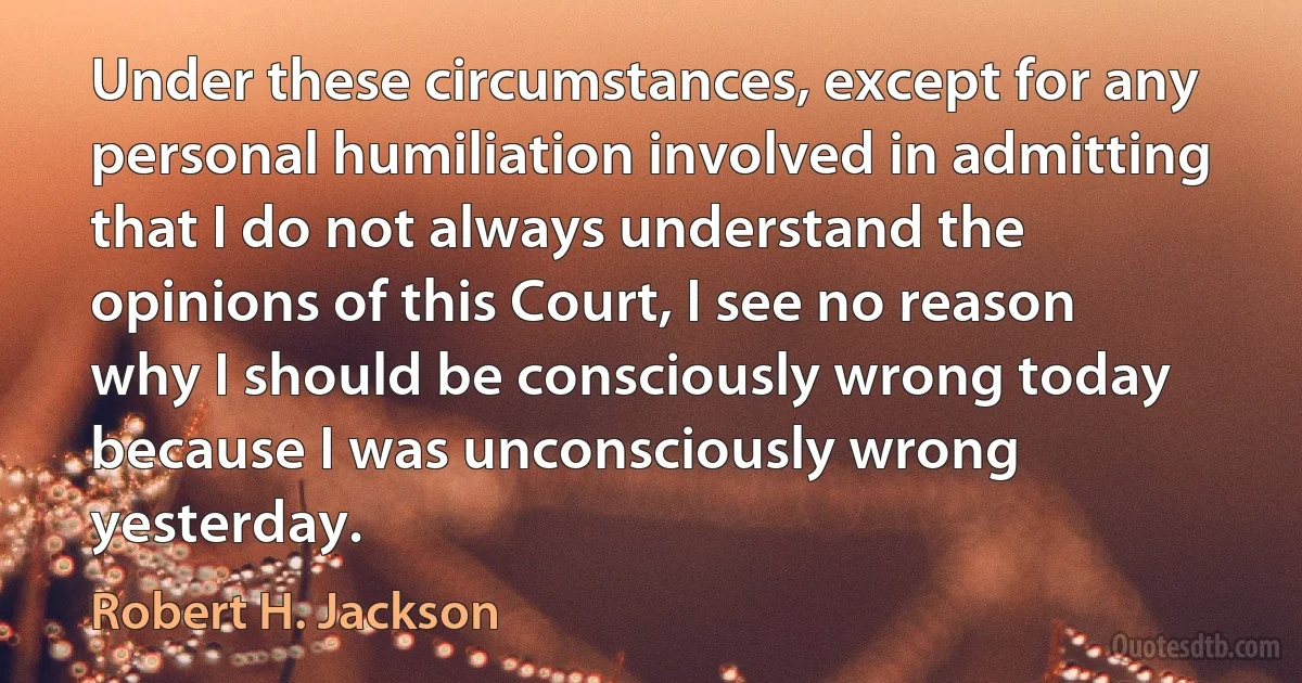 Under these circumstances, except for any personal humiliation involved in admitting that I do not always understand the opinions of this Court, I see no reason why I should be consciously wrong today because I was unconsciously wrong yesterday. (Robert H. Jackson)