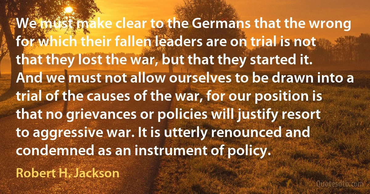 We must make clear to the Germans that the wrong for which their fallen leaders are on trial is not that they lost the war, but that they started it. And we must not allow ourselves to be drawn into a trial of the causes of the war, for our position is that no grievances or policies will justify resort to aggressive war. It is utterly renounced and condemned as an instrument of policy. (Robert H. Jackson)