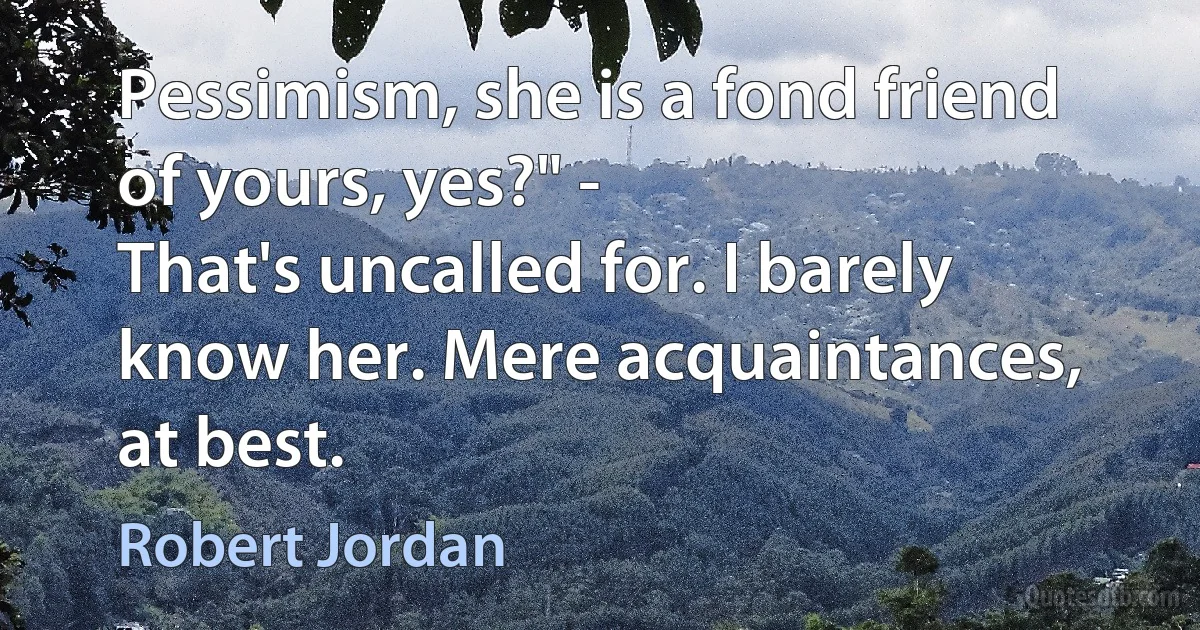 Pessimism, she is a fond friend of yours, yes?" -
That's uncalled for. I barely know her. Mere acquaintances, at best. (Robert Jordan)