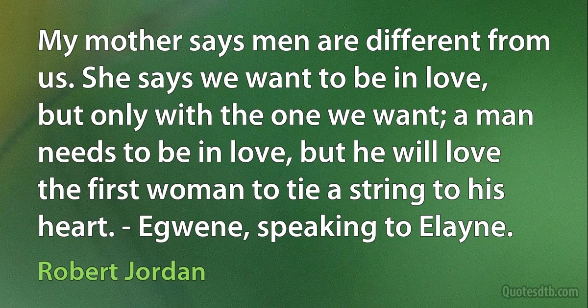 My mother says men are different from us. She says we want to be in love, but only with the one we want; a man needs to be in love, but he will love the first woman to tie a string to his heart. - Egwene, speaking to Elayne. (Robert Jordan)