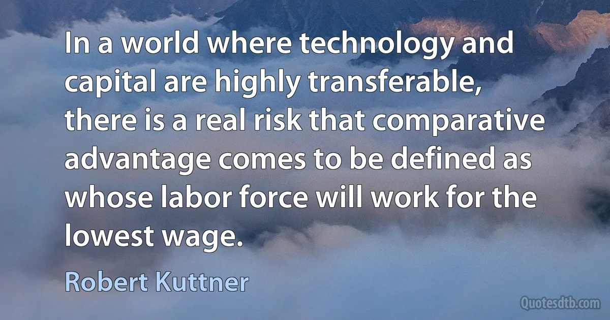 In a world where technology and capital are highly transferable, there is a real risk that comparative advantage comes to be defined as whose labor force will work for the lowest wage. (Robert Kuttner)