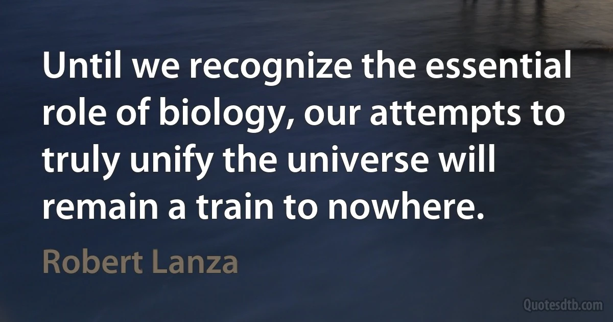 Until we recognize the essential role of biology, our attempts to truly unify the universe will remain a train to nowhere. (Robert Lanza)