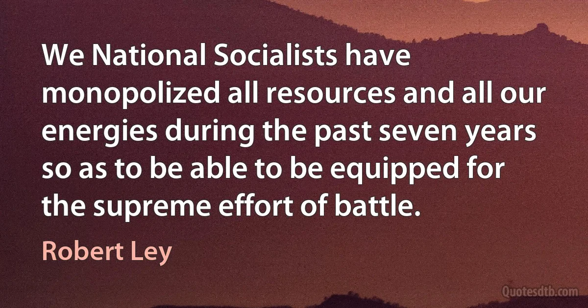 We National Socialists have monopolized all resources and all our energies during the past seven years so as to be able to be equipped for the supreme effort of battle. (Robert Ley)