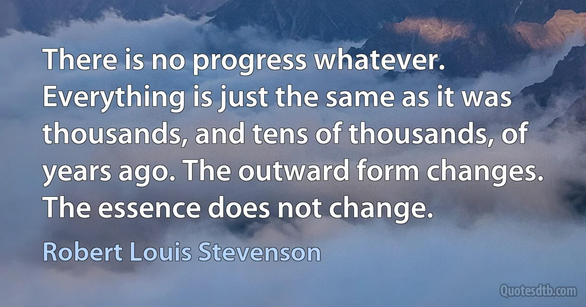 There is no progress whatever. Everything is just the same as it was thousands, and tens of thousands, of years ago. The outward form changes. The essence does not change. (Robert Louis Stevenson)