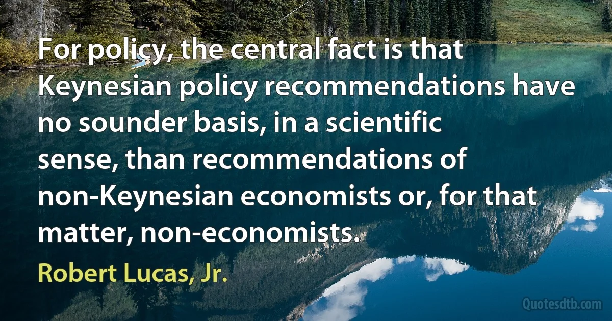 For policy, the central fact is that Keynesian policy recommendations have no sounder basis, in a scientific sense, than recommendations of non-Keynesian economists or, for that matter, non-economists. (Robert Lucas, Jr.)