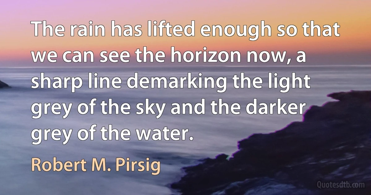 The rain has lifted enough so that we can see the horizon now, a sharp line demarking the light grey of the sky and the darker grey of the water. (Robert M. Pirsig)