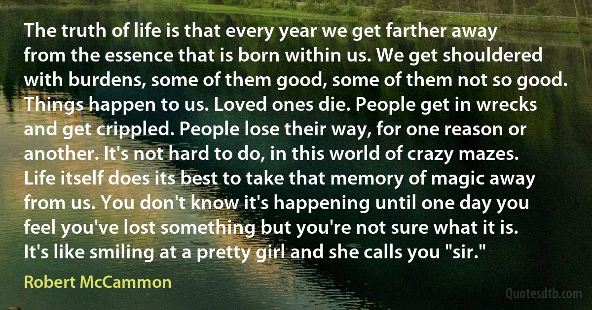 The truth of life is that every year we get farther away from the essence that is born within us. We get shouldered with burdens, some of them good, some of them not so good. Things happen to us. Loved ones die. People get in wrecks and get crippled. People lose their way, for one reason or another. It's not hard to do, in this world of crazy mazes. Life itself does its best to take that memory of magic away from us. You don't know it's happening until one day you feel you've lost something but you're not sure what it is. It's like smiling at a pretty girl and she calls you "sir." (Robert McCammon)