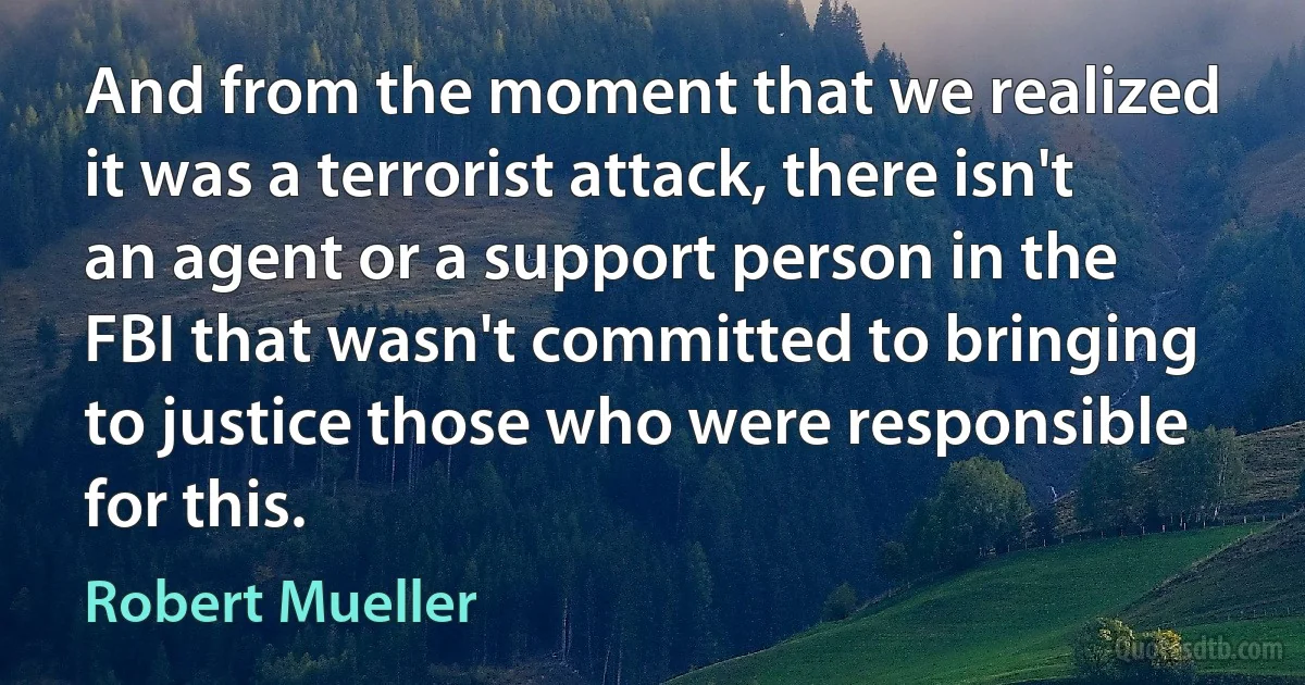 And from the moment that we realized it was a terrorist attack, there isn't an agent or a support person in the FBI that wasn't committed to bringing to justice those who were responsible for this. (Robert Mueller)